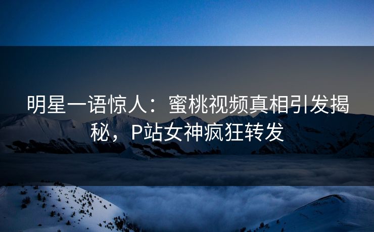 明星一语惊人：蜜桃视频真相引发揭秘，P站女神疯狂转发