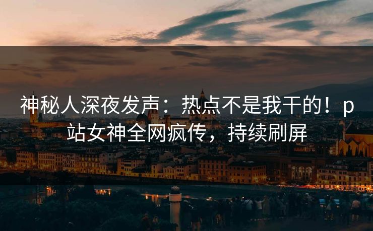 神秘人深夜发声：热点不是我干的！p站女神全网疯传，持续刷屏