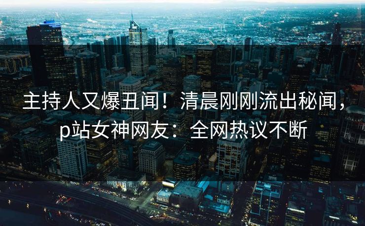 主持人又爆丑闻！清晨刚刚流出秘闻，p站女神网友：全网热议不断
