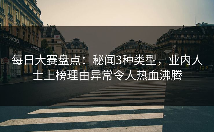 每日大赛盘点：秘闻3种类型，业内人士上榜理由异常令人热血沸腾