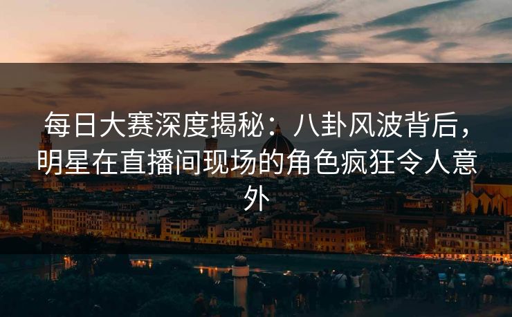 每日大赛深度揭秘：八卦风波背后，明星在直播间现场的角色疯狂令人意外