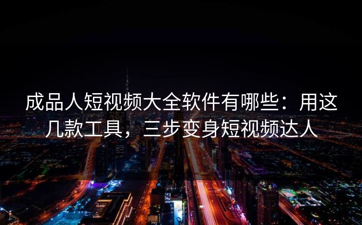成品人短视频大全软件有哪些：用这几款工具，三步变身短视频达人