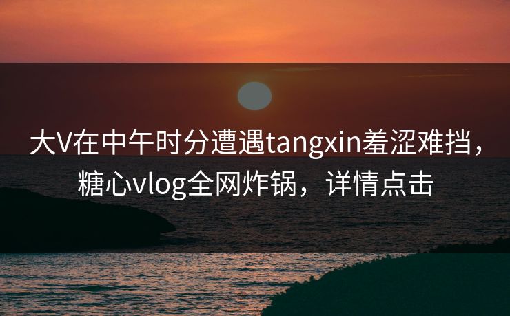 大V在中午时分遭遇tangxin羞涩难挡，糖心vlog全网炸锅，详情点击