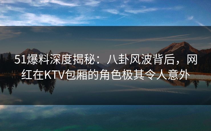 51爆料深度揭秘:八卦风波背后,网红在KTV包厢的角色极其令人意外 51爆料深度揭秘:八卦风波背后,网红在KTV包厢的角色极其令人意外
