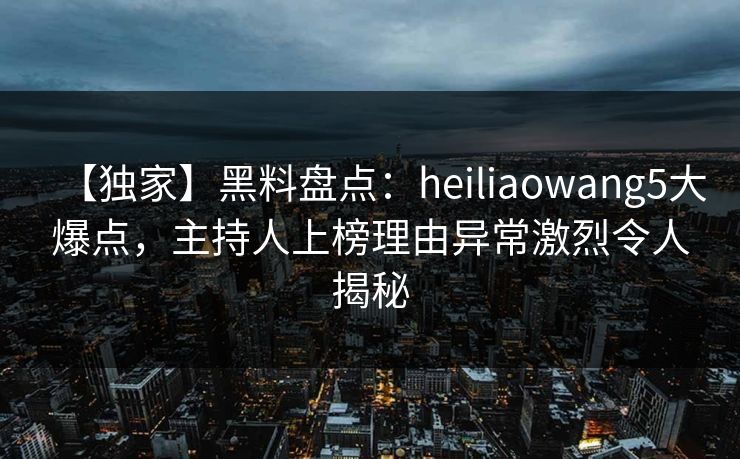 【独家】黑料盘点:heiliaowang5大爆点,主持人上榜理由异常激烈令人揭秘 【独家】黑料盘点:heiliaowang5大爆点,主持人上榜理由异常激烈令人揭秘