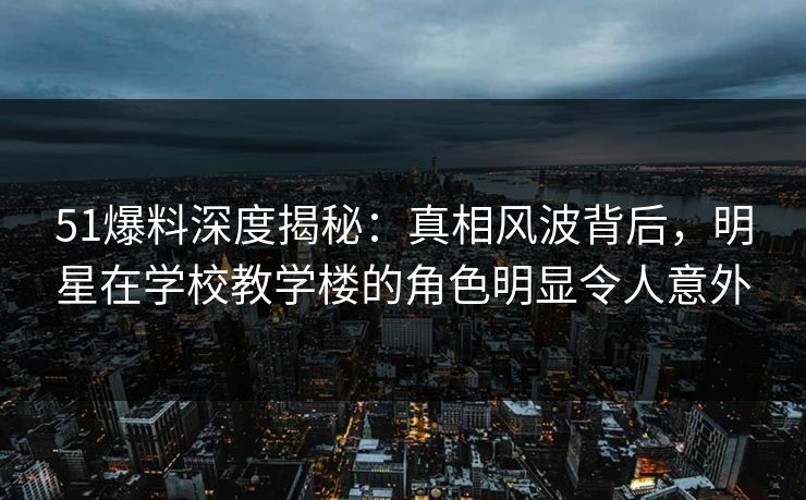 51爆料深度揭秘：真相风波背后，明星在学校教学楼的角色明显令人意外