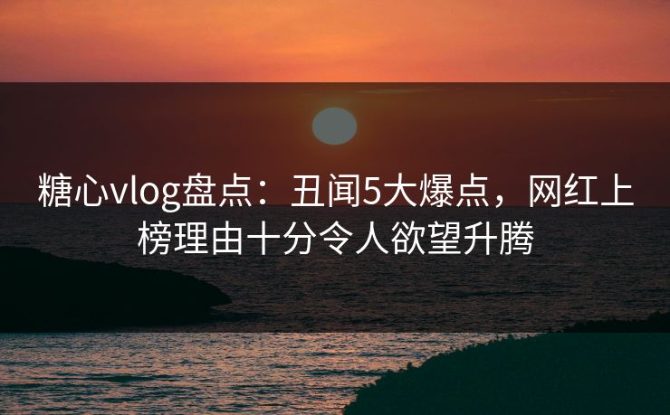 糖心vlog盘点：丑闻5大爆点，网红上榜理由十分令人欲望升腾