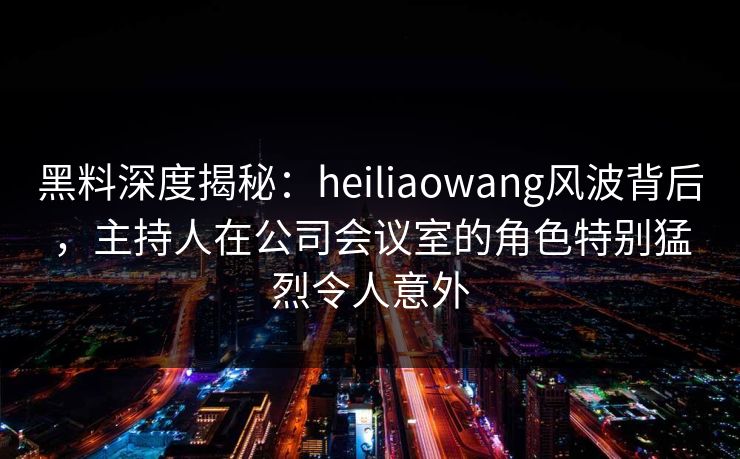 黑料深度揭秘：heiliaowang风波背后，主持人在公司会议室的角色特别猛烈令人意外