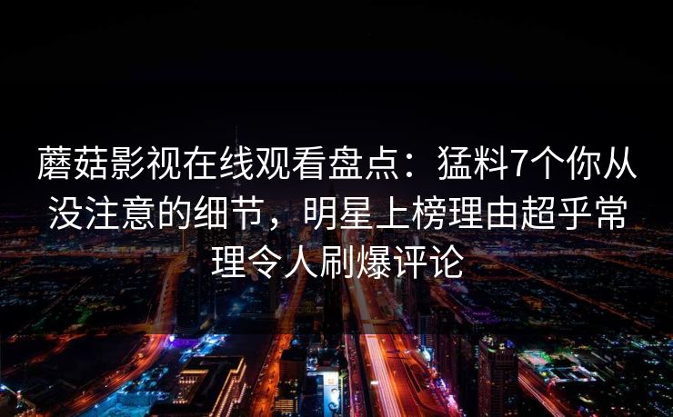 蘑菇影视在线观看盘点：猛料7个你从没注意的细节，明星上榜理由超乎常理令人刷爆评论