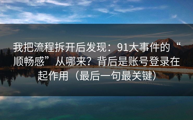 我把流程拆开后发现:91大事件的“顺畅感”从哪来?背后是账号登录在起作用(最后一句最关键) 我把流程拆开后发现:91大事件的“顺畅感”从哪来?背后是账号登录在起作用(最后一句最关键)
