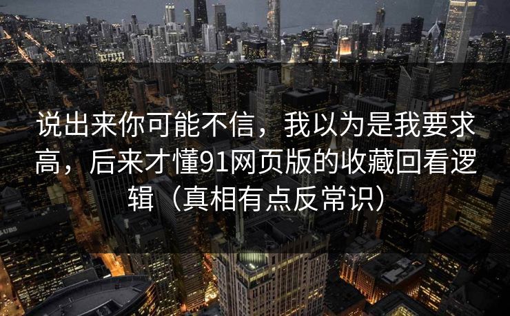 说出来你可能不信，我以为是我要求高，后来才懂91网页版的收藏回看逻辑（真相有点反常识）