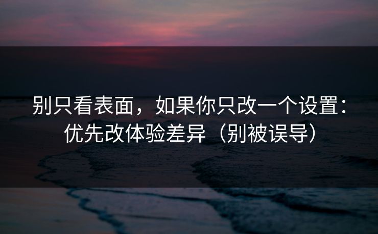 别只看表面，如果你只改一个设置：优先改体验差异（别被误导）