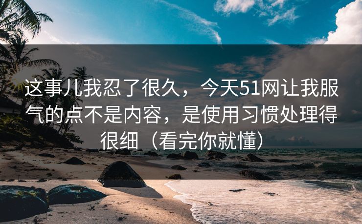 这事儿我忍了很久，今天51网让我服气的点不是内容，是使用习惯处理得很细（看完你就懂）