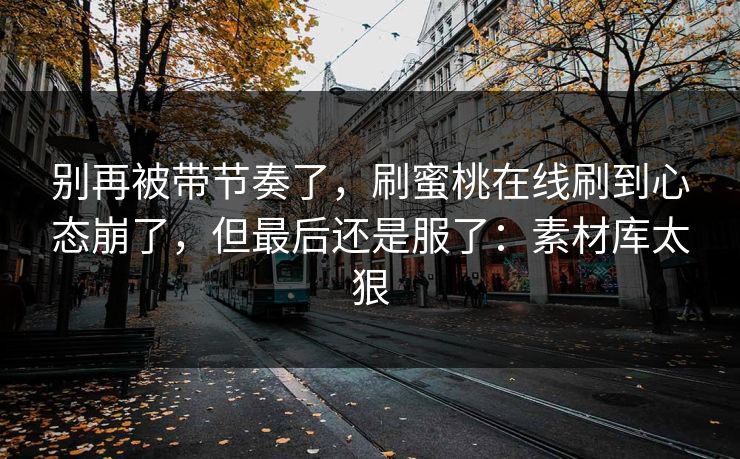 别再被带节奏了，刷蜜桃在线刷到心态崩了，但最后还是服了：素材库太狠